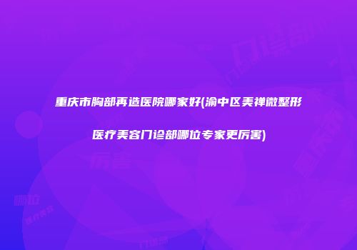 重庆市胸部再造医院哪家好(渝中区美禅微整形医疗美容门诊部哪位专家更厉害)