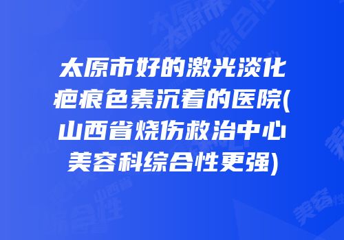 太原市好的激光淡化疤痕色素沉着的医院(山西省烧伤救治中心美容科综合性更强)