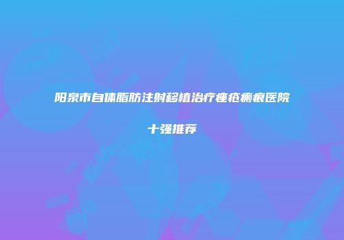 阳泉市自体脂肪注射移植治疗痤疮瘢痕医院十强推荐