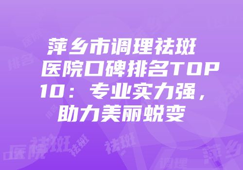 萍乡市调理祛斑医院口碑排名TOP10：专业实力强，助力美丽蜕变
