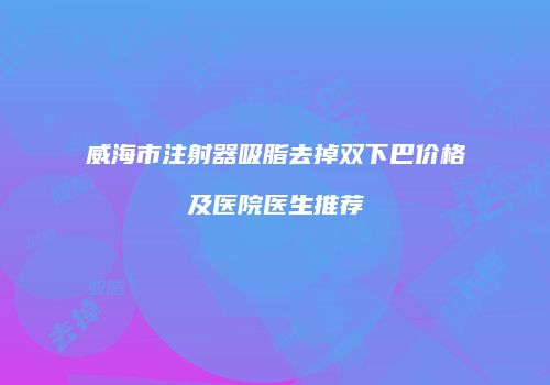 威海市注射器吸脂去掉双下巴价格及医院医生推荐
