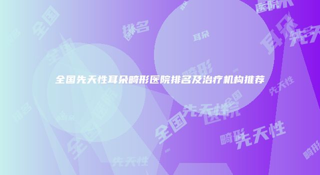 全国先天性耳朵畸形医院排名及治疗机构推荐