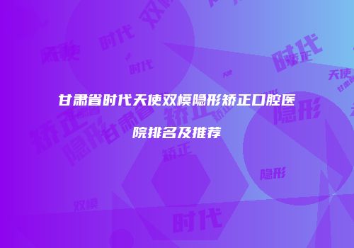 甘肃省时代天使双模隐形矫正口腔医院排名及推荐