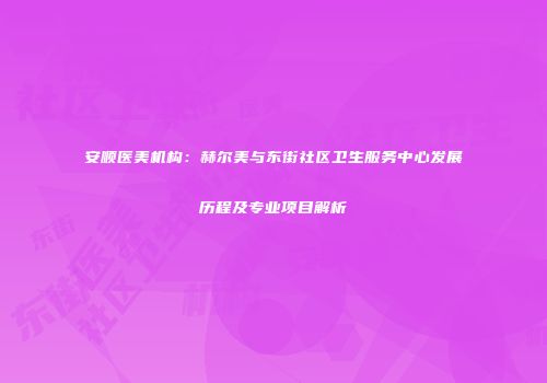 安顺医美机构：赫尔美与东街社区卫生服务中心发展历程及专业项目解析
