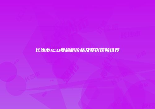 长沙市ICU瘦脸脂价格及整形医院推荐