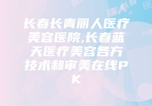 长春长青丽人医疗美容医院,长春蓝天医疗美容各方技术和审美在线PK