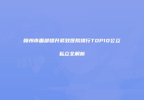 赣州市面部提升紧致医院排行TOP10公立私立全解析