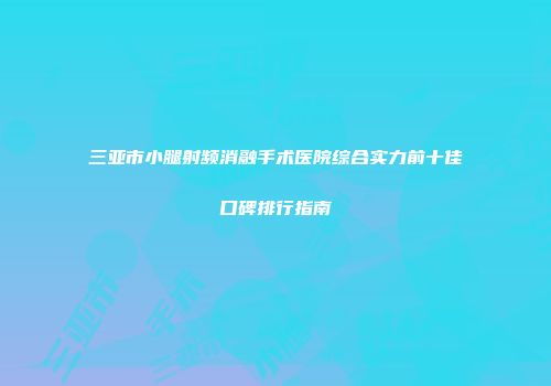 三亚市小腿射频消融手术医院综合实力前十佳口碑排行指南
