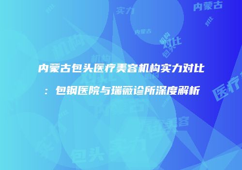 内蒙古包头医疗美容机构实力对比：包钢医院与瑞薇诊所深度解析
