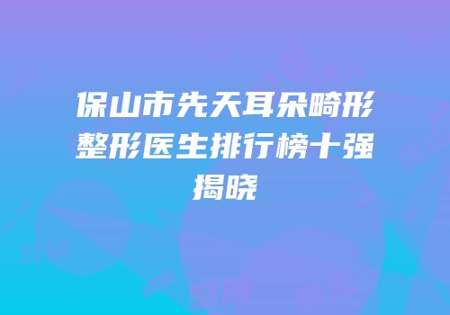 保山市先天耳朵畸形整形医生排行榜十强揭晓