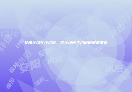 安阳牙齿打纤维桩：推荐诊所与术后后遗症解析