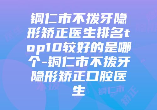 铜仁市不拨牙隐形矫正医生排名top10较好的是哪个-铜仁市不拨牙隐形矫正口腔医生