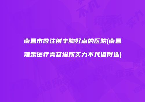 南昌市做注射丰胸好点的医院(南昌雍禾医疗美容诊所实力不凡值得选)