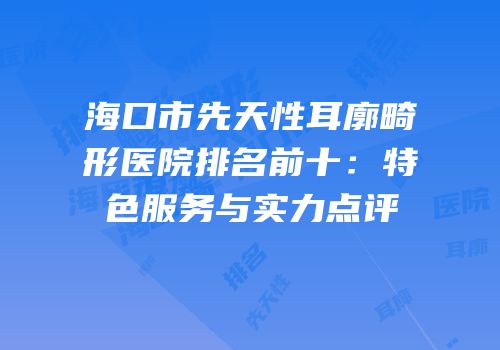 海口市先天性耳廓畸形医院排名前十：特色服务与实力点评