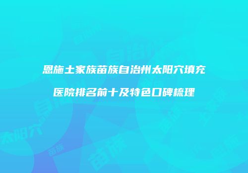 恩施土家族苗族自治州太阳穴填充医院排名前十及特色口碑梳理