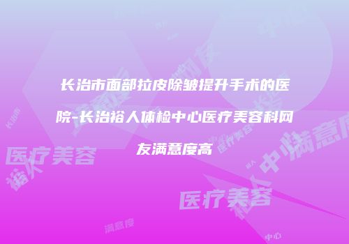 长治市面部拉皮除皱提升手术的医院-长治裕人体检中心医疗美容科网友满意度高