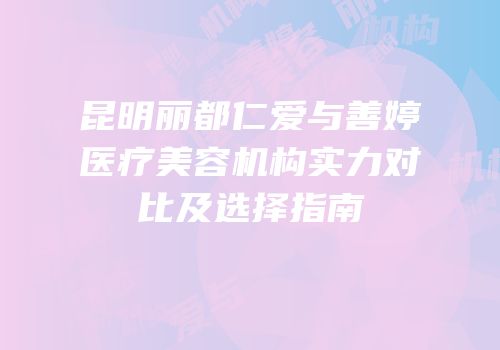 昆明丽都仁爱与善婷医疗美容机构实力对比及选择指南