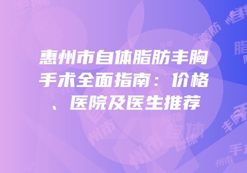 惠州市自体脂肪丰胸手术全面指南：价格、医院及医生推荐