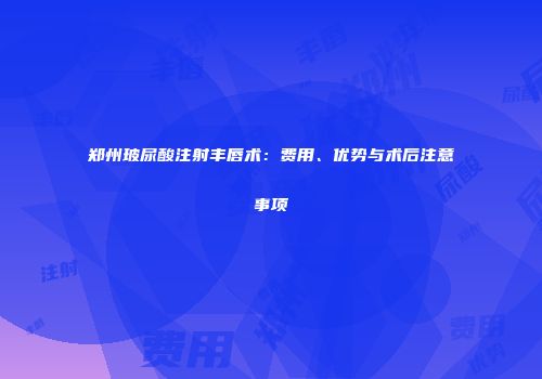 郑州玻尿酸注射丰唇术：费用、优势与术后注意事项