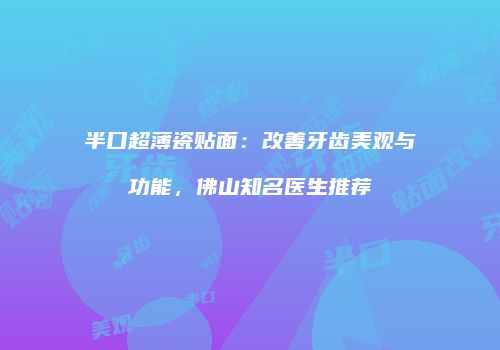 半口超薄瓷贴面：改善牙齿美观与功能，佛山知名医生推荐