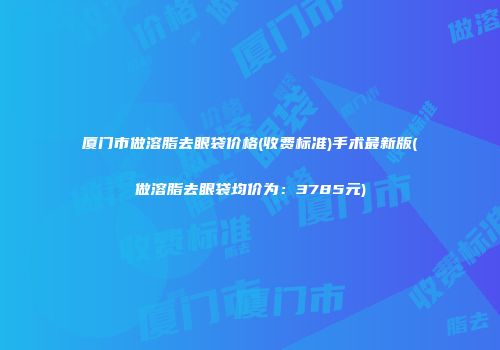 厦门市做溶脂去眼袋价格(收费标准)手术最新版(做溶脂去眼袋均价为：3785元)