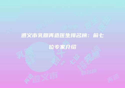遵义市乳腺再造医生排名榜：前七位专家介绍