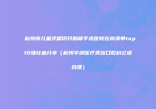 杭州市儿童牙龈切开助萌手术医院在榜清单top10强吐血分享（杭州华颜医疗美容口腔科公道合理）