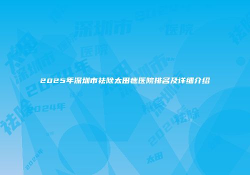 2025年深圳市祛除太田痣医院排名及详细介绍