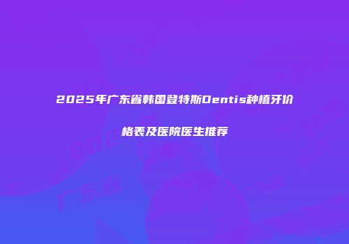 2025年广东省韩国登特斯Dentis种植牙价格表及医院医生推荐