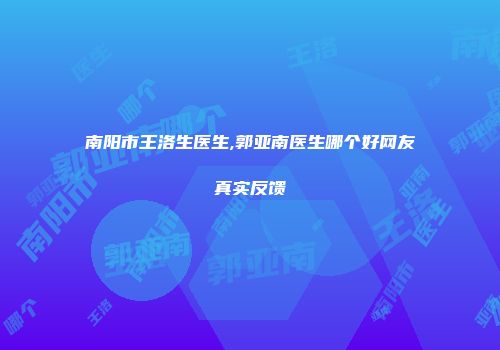 南阳市王洛生医生,郭亚南医生哪个好网友真实反馈