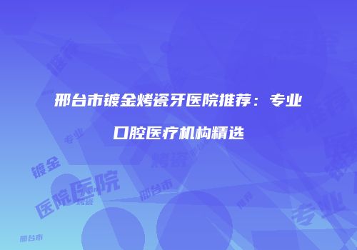 邢台市镀金烤瓷牙医院推荐：专业口腔医疗机构精选