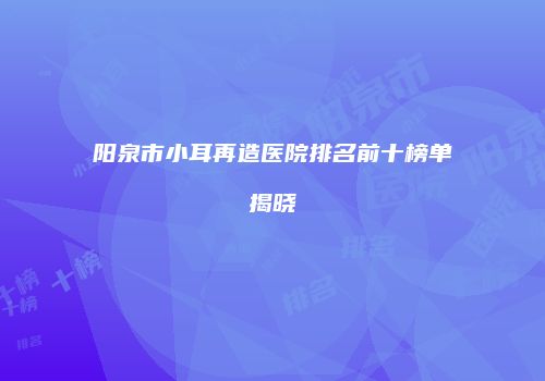 阳泉市小耳再造医院排名前十榜单揭晓