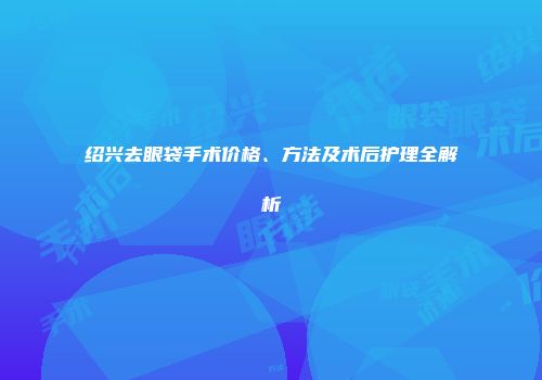 绍兴去眼袋手术价格、方法及术后护理全解析