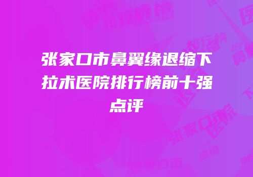 张家口市鼻翼缘退缩下拉术医院排行榜前十强点评