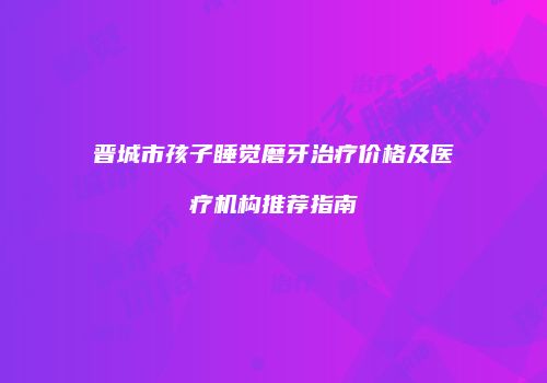 晋城市孩子睡觉磨牙治疗价格及医疗机构推荐指南