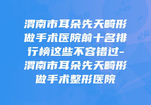 渭南市耳朵先天畸形做手术医院前十名排行榜这些不容错过-渭南市耳朵先天畸形做手术整形医院