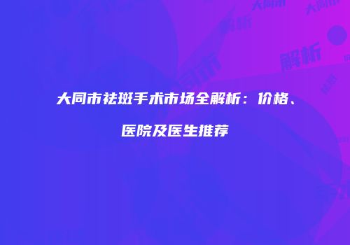大同市祛斑手术市场全解析：价格、医院及医生推荐