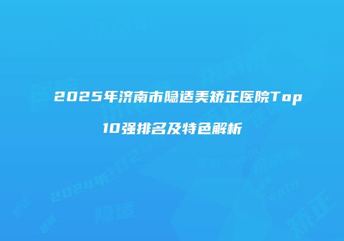 2025年济南市隐适美矫正医院Top10强排名及特色解析