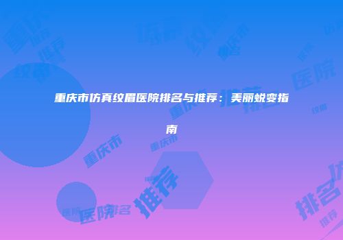 重庆市仿真纹眉医院排名与推荐：美丽蜕变指南