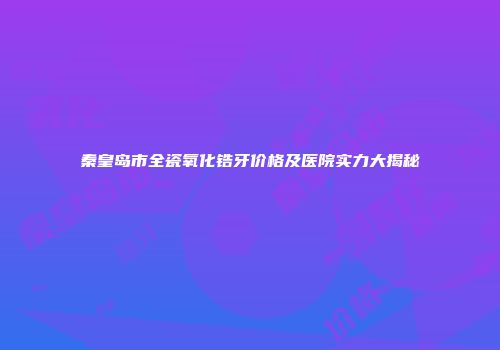 秦皇岛市全瓷氧化锆牙价格及医院实力大揭秘