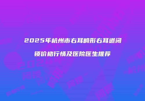 2025年杭州市右耳畸形右耳道闭锁价格行情及医院医生推荐