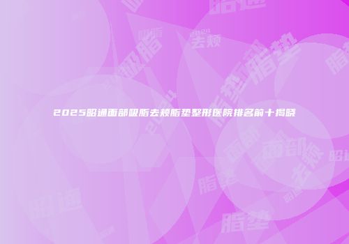 2025昭通面部吸脂去颊脂垫整形医院排名前十揭晓