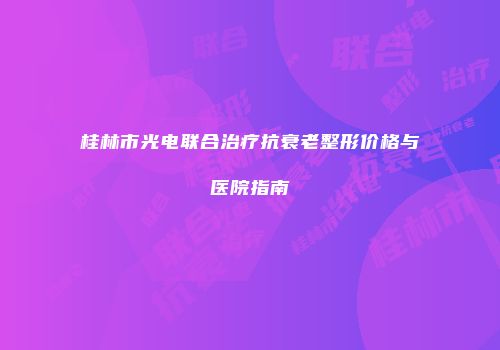 桂林市光电联合治疗抗衰老整形价格与医院指南