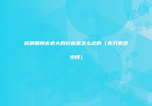 成都磨削去疤大的价格是怎么定的（去刀疤多少钱）
