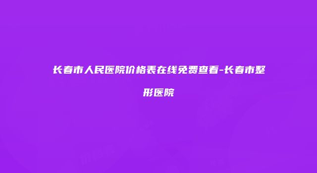 长春市人民医院价格表在线免费查看-长春市整形医院
