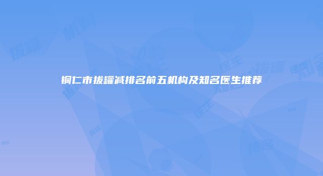 铜仁市拔罐减排名前五机构及知名医生推荐