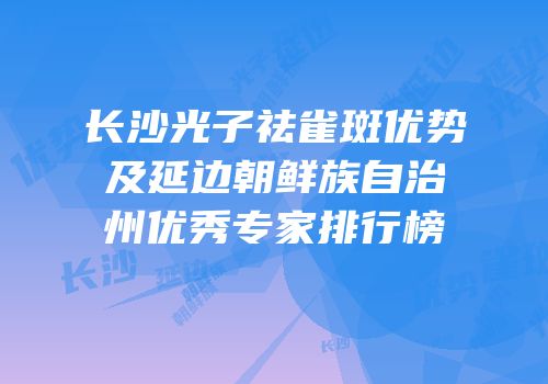 长沙光子祛雀斑优势及延边朝鲜族自治州优秀专家排行榜