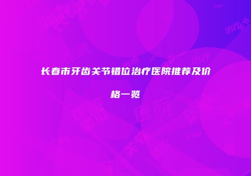 长春市牙齿关节错位治疗医院推荐及价格一览