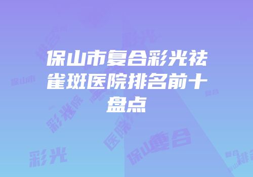 保山市复合彩光祛雀斑医院排名前十盘点