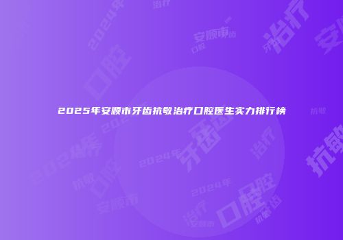 2025年安顺市牙齿抗敏治疗口腔医生实力排行榜